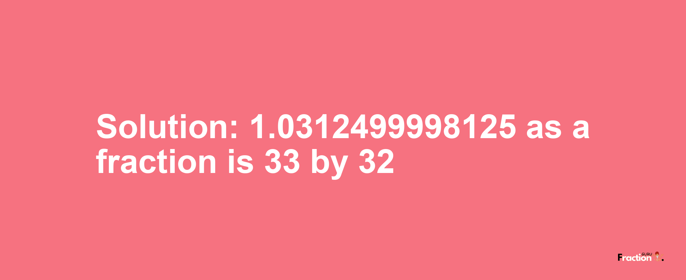 Solution:1.0312499998125 as a fraction is 33/32